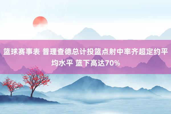 篮球赛事表 普理查德总计投篮点射中率齐超定约平均水平 篮下高达70%