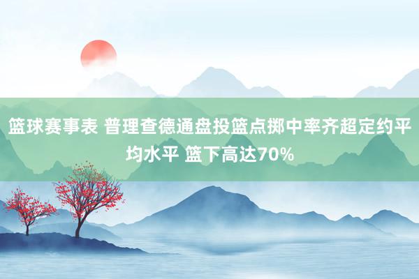 篮球赛事表 普理查德通盘投篮点掷中率齐超定约平均水平 篮下高达70%