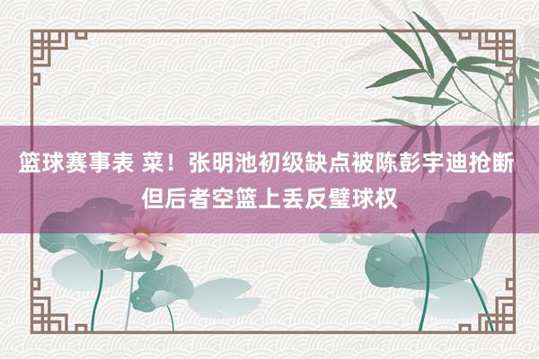 篮球赛事表 菜！张明池初级缺点被陈彭宇迪抢断 但后者空篮上丢反璧球权