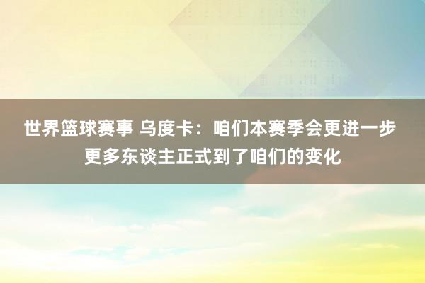 世界篮球赛事 乌度卡：咱们本赛季会更进一步 更多东谈主正式到了咱们的变化