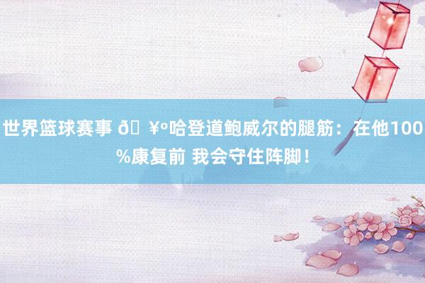 世界篮球赛事 🥺哈登道鲍威尔的腿筋：在他100%康复前 我会守住阵脚！