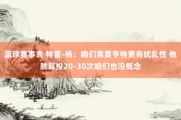 篮球赛事表 特雷-杨：咱们需要亨特更有扰乱性 他就算投20-30次咱们也没概念