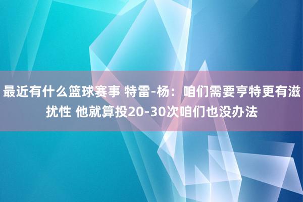 最近有什么篮球赛事 特雷-杨：咱们需要亨特更有滋扰性 他就算投20-30次咱们也没办法