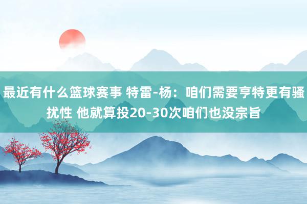 最近有什么篮球赛事 特雷-杨：咱们需要亨特更有骚扰性 他就算投20-30次咱们也没宗旨