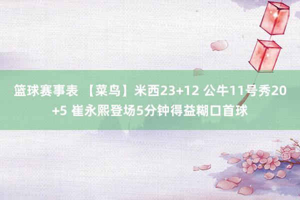 篮球赛事表 【菜鸟】米西23+12 公牛11号秀20+5 崔永熙登场5分钟得益糊口首球