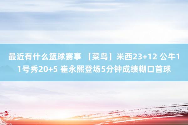 最近有什么篮球赛事 【菜鸟】米西23+12 公牛11号秀20+5 崔永熙登场5分钟成绩糊口首球