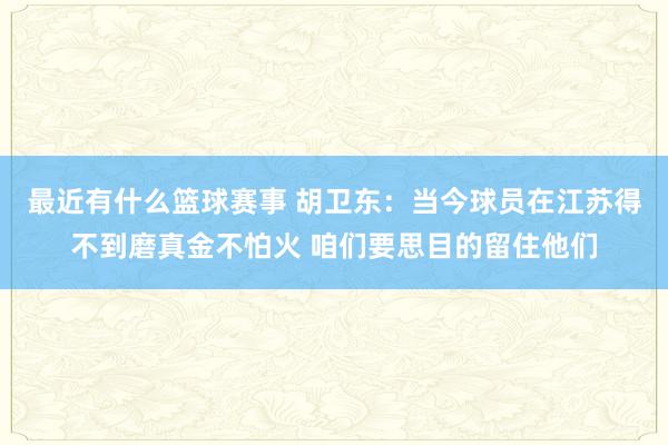 最近有什么篮球赛事 胡卫东：当今球员在江苏得不到磨真金不怕火 咱们要思目的留住他们