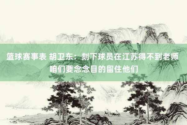 篮球赛事表 胡卫东：刻下球员在江苏得不到老师 咱们要念念目的留住他们