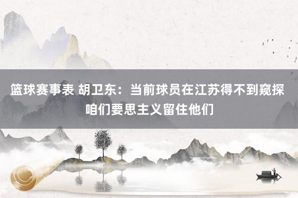 篮球赛事表 胡卫东：当前球员在江苏得不到窥探 咱们要思主义留住他们