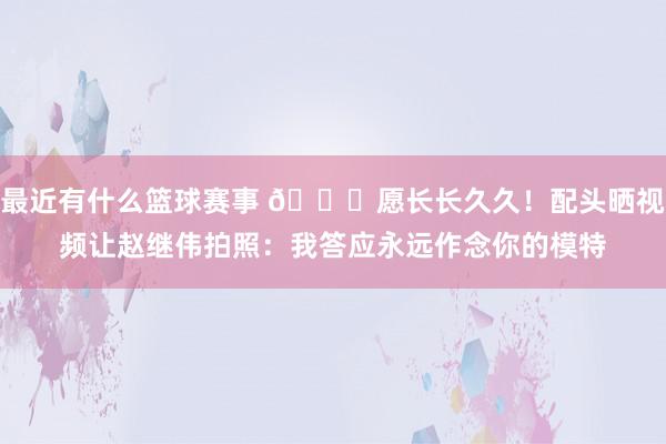 最近有什么篮球赛事 😁愿长长久久！配头晒视频让赵继伟拍照：我答应永远作念你的模特