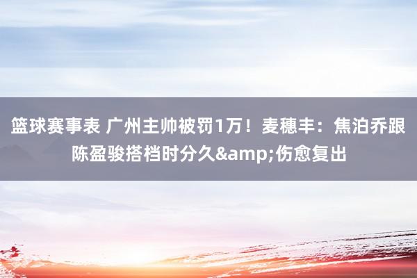 篮球赛事表 广州主帅被罚1万！麦穗丰：焦泊乔跟陈盈骏搭档时分久&伤愈复出