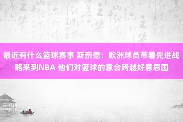 最近有什么篮球赛事 斯奈德：欧洲球员带着先进战略来到NBA 他们对篮球的意会跨越好意思国