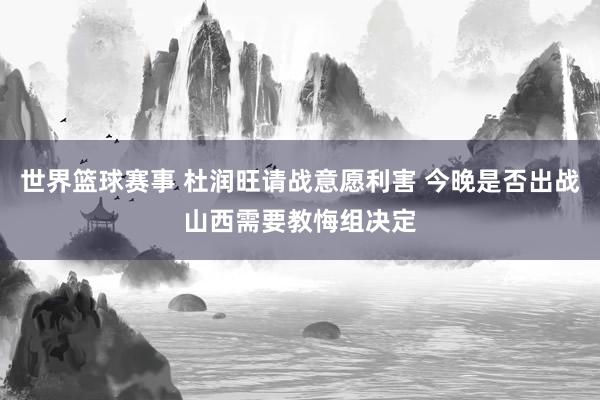 世界篮球赛事 杜润旺请战意愿利害 今晚是否出战山西需要教悔组决定