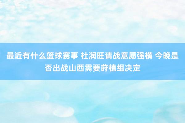 最近有什么篮球赛事 杜润旺请战意愿强横 今晚是否出战山西需要莳植组决定