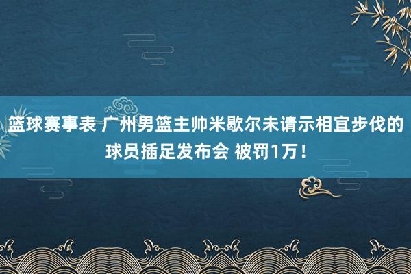 篮球赛事表 广州男篮主帅米歇尔未请示相宜步伐的球员插足发布会 被罚1万！