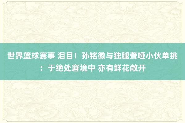 世界篮球赛事 泪目！孙铭徽与独腿聋哑小伙单挑：于绝处窘境中 亦有鲜花敞开