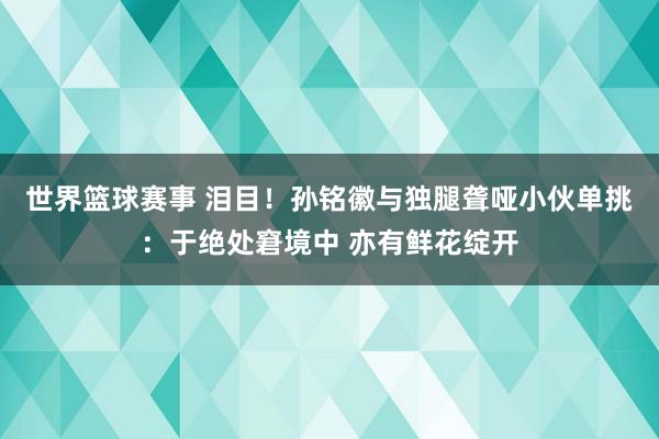 世界篮球赛事 泪目！孙铭徽与独腿聋哑小伙单挑：于绝处窘境中 亦有鲜花绽开