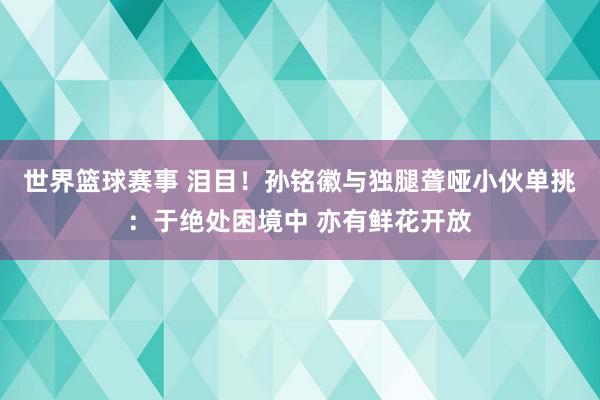 世界篮球赛事 泪目！孙铭徽与独腿聋哑小伙单挑：于绝处困境中 亦有鲜花开放