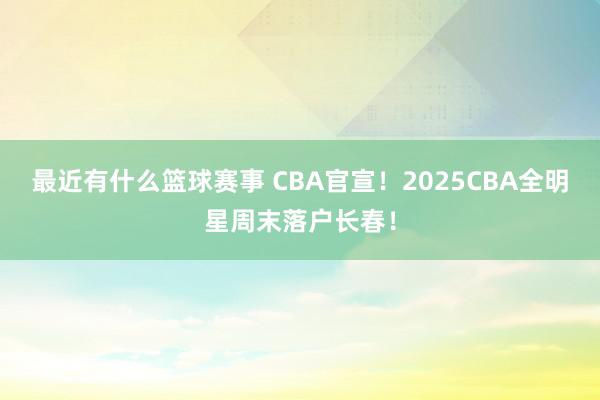 最近有什么篮球赛事 CBA官宣！2025CBA全明星周末落户长春！