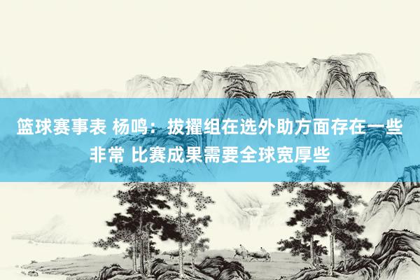 篮球赛事表 杨鸣：拔擢组在选外助方面存在一些非常 比赛成果需要全球宽厚些