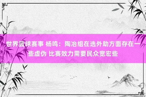 世界篮球赛事 杨鸣：陶冶组在选外助方面存在一些虚伪 比赛效力需要民众宽宏些