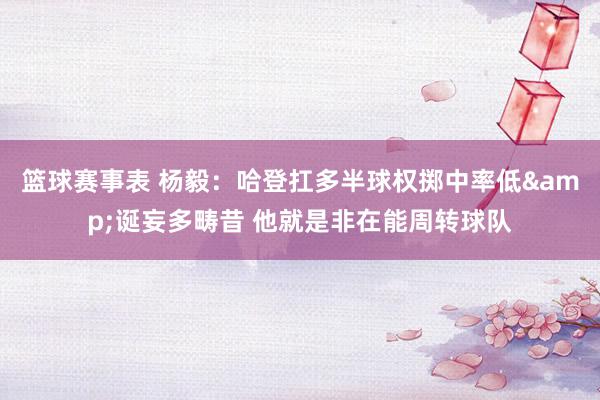 篮球赛事表 杨毅：哈登扛多半球权掷中率低&诞妄多畴昔 他就是非在能周转球队