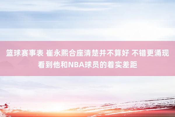 篮球赛事表 崔永熙合座清楚并不算好 不错更涌现看到他和NBA球员的着实差距