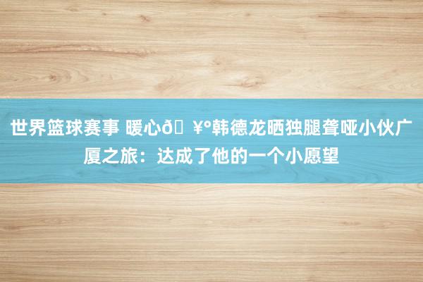 世界篮球赛事 暖心🥰韩德龙晒独腿聋哑小伙广厦之旅：达成了他的一个小愿望