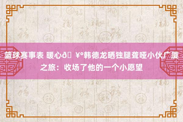 篮球赛事表 暖心🥰韩德龙晒独腿聋哑小伙广厦之旅：收场了他的一个小愿望