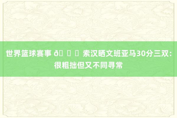 世界篮球赛事 👀索汉晒文班亚马30分三双：很粗拙但又不同寻常