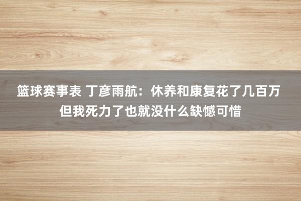 篮球赛事表 丁彦雨航：休养和康复花了几百万 但我死力了也就没什么缺憾可惜