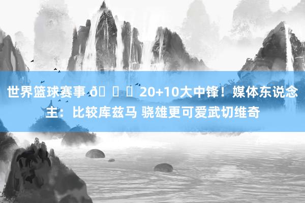 世界篮球赛事 😋20+10大中锋！媒体东说念主：比较库兹马 骁雄更可爱武切维奇