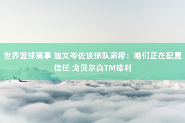 世界篮球赛事 迪文岑佐谈球队肃穆：咱们正在配置信任 戈贝尔真TM锋利