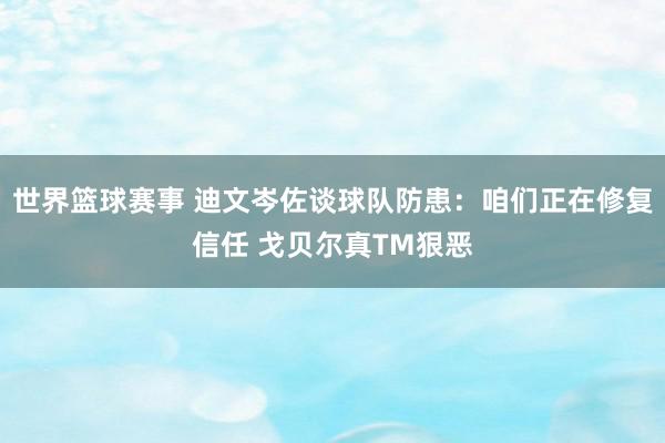 世界篮球赛事 迪文岑佐谈球队防患：咱们正在修复信任 戈贝尔真TM狠恶