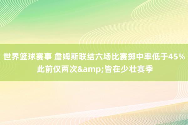 世界篮球赛事 詹姆斯联结六场比赛掷中率低于45% 此前仅两次&皆在少壮赛季