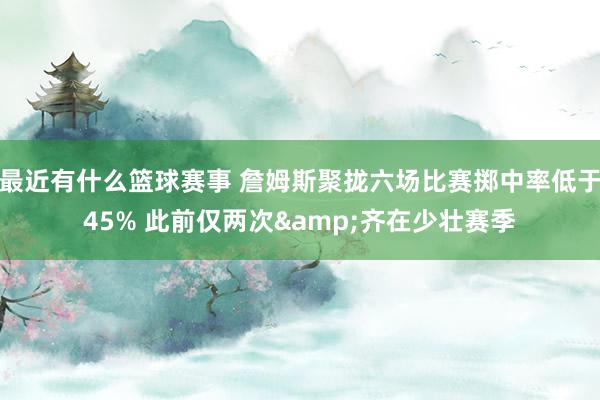 最近有什么篮球赛事 詹姆斯聚拢六场比赛掷中率低于45% 此前仅两次&齐在少壮赛季