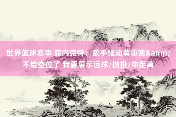 世界篮球赛事 克内克特：敌手驱动尊重我&不给空位了 我要展示运球/抛投/中距离