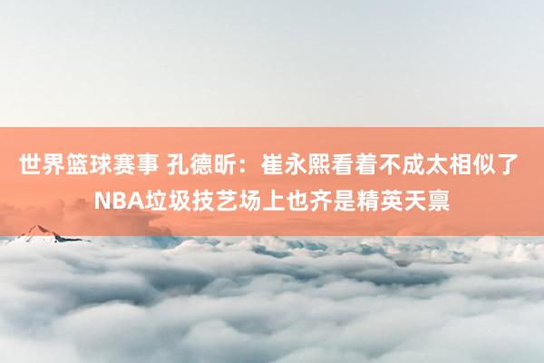 世界篮球赛事 孔德昕：崔永熙看着不成太相似了 NBA垃圾技艺场上也齐是精英天禀