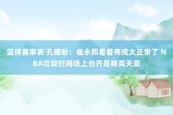 篮球赛事表 孔德昕：崔永熙看着弗成太正常了 NBA垃圾时间场上也齐是精英天禀