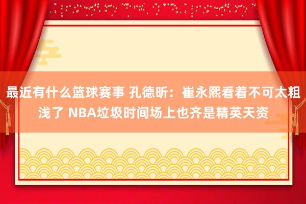 最近有什么篮球赛事 孔德昕：崔永熙看着不可太粗浅了 NBA垃圾时间场上也齐是精英天资