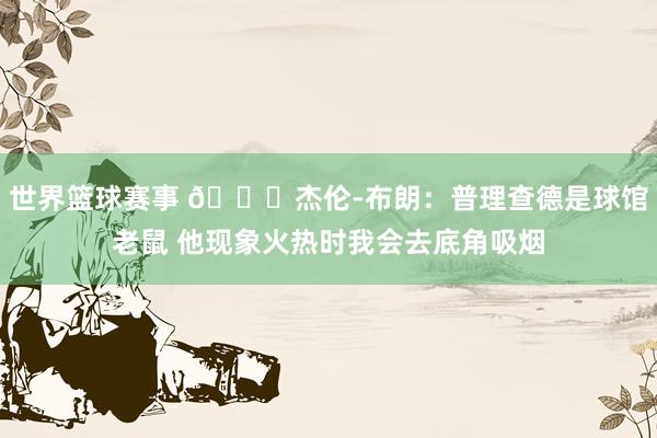 世界篮球赛事 😂杰伦-布朗：普理查德是球馆老鼠 他现象火热时我会去底角吸烟