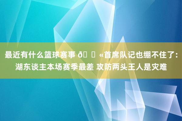 最近有什么篮球赛事 😫首席队记也绷不住了：湖东谈主本场赛季最差 攻防两头王人是灾难