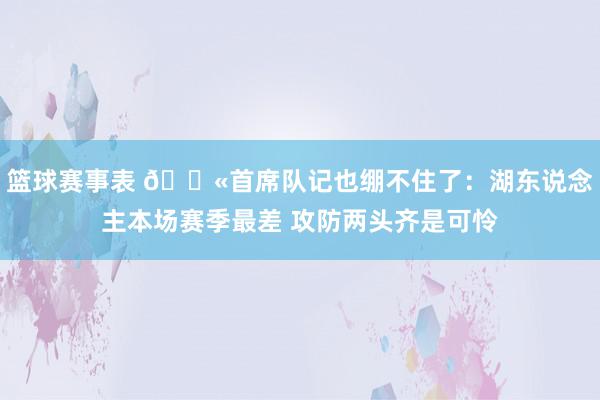 篮球赛事表 😫首席队记也绷不住了：湖东说念主本场赛季最差 攻防两头齐是可怜