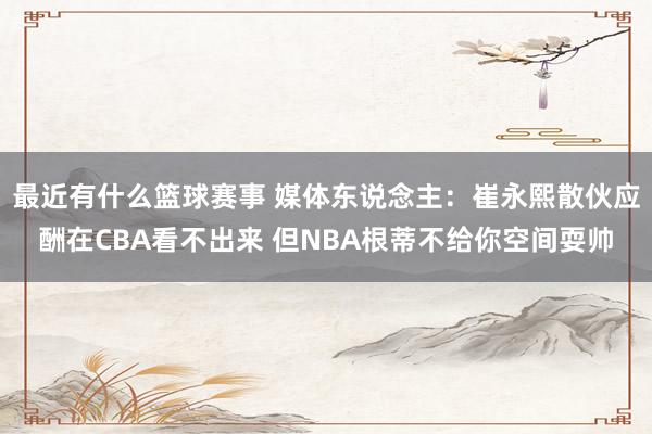 最近有什么篮球赛事 媒体东说念主：崔永熙散伙应酬在CBA看不出来 但NBA根蒂不给你空间耍帅