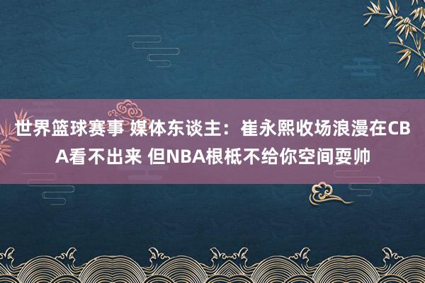 世界篮球赛事 媒体东谈主：崔永熙收场浪漫在CBA看不出来 但NBA根柢不给你空间耍帅