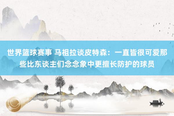 世界篮球赛事 马祖拉谈皮特森：一直皆很可爱那些比东谈主们念念象中更擅长防护的球员