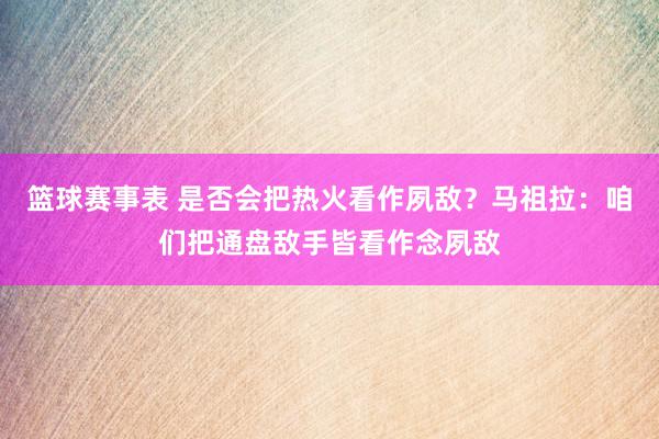 篮球赛事表 是否会把热火看作夙敌？马祖拉：咱们把通盘敌手皆看作念夙敌