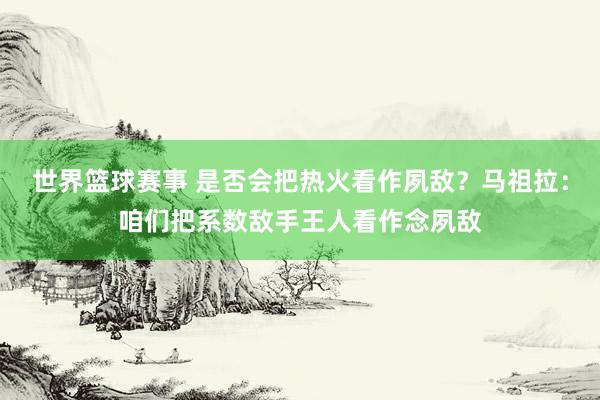 世界篮球赛事 是否会把热火看作夙敌？马祖拉：咱们把系数敌手王人看作念夙敌