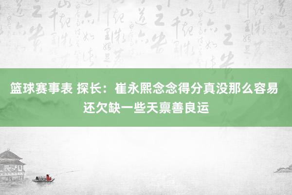 篮球赛事表 探长：崔永熙念念得分真没那么容易 还欠缺一些天禀善良运