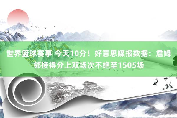 世界篮球赛事 今天10分！好意思媒报数据：詹姆邻接得分上双场次不绝至1505场